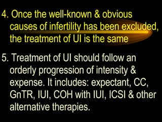 4. Once the well-known & obvious causes of infertility has been excluded, the treatment of UI is the same 5. Treatment of UI should follow an orderly progression of intensity & expense. It includes: expectant, CC, GnTR, IUI, COH with IUI, ICSI & other alternative therapies. 