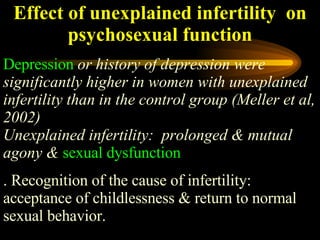 Effect of unexplained infertility  on psychosexual function Depression   or history of depression were significantly higher in women with unexplained infertility than in the control group (Meller et al, 2002) Unexplained infertility:  prolonged & mutual agony &   sexual dysfunction .  Recognition of the cause of infertility: acceptance of childlessness & return to normal sexual behavior.  