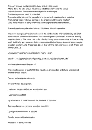 The early embryo must proceed to divide and develop usually
After 3 days, the tube should have transported the embryo into the uterus
The embryo must continue to develop right into a blastocyst
The blastocyst must hatch from its shell
The endometrial lining of the uterus have to be correctly developed and receptive
The hatched blastocyst must connect to the endometrial lining and "implant"
Many more miracles in early embryonic and fetal growth should then follow...
A weak hyperlink anyplace in chain can this trigger failure to conceive
The above listing is very oversimplified, but the point is made. There are literally lots of of
molecular and biochemical occasions that have to operate properly so as to have a being
pregnant develop. The usual checks for infertility barely scratch the surface and are actually
solely looking for very apparent factors, resembling blocked tubes, abnormal sperm counts,
ovulation regularity, etc. These tests do not deal with the molecular issues at all. That is still
for the future...2
YOU WANT TO MORE INFORMATION CLICK HERE:
http://941731pjgg4q1z3rp01jw9lgem.hop.clickbank.net/?tid=UNEXPLAIN
http://unexplainreview.blogspot.in/
The delicate causes of sub fertility that have been proposed as underlying unexplained
infertility are as follows3
Ovarian and endocrine elements
Irregular follicle development
Luteinized unruptured follicles and ovarian cysts
Hyper secretion of LH
Hypersecretion of prolactin within the presence of ovulation
Decreased progress hormone secretion /sensitivity
Cytological abnormalities in oocytes
Genetic abnormalities in oocytes
Antibodies to zona pellucida
 