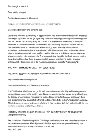 Embryological elements
Poor quality embryos
Reduced progression to blastocyst
Irregular chromosomal complement-increased miscarriage fee
Unexplained infertility and feminine age
Ladies are born with sure variety of eggs and after they attain menarche they start releasing
these eggs cyclically. As the girl ages they run out of there eggs and high quality of eggs will
turn into poorer too. Subsequently the chance of a prognosis of unexplained infertility is
increased substantially in ladies 35 and over - and drastically elevated in ladies over 38.
Since we don't have a "normal class" known as egg factor infertility, these couples
sometimes get lumped in to the "unexplained" infertility category. Most ladies over 40 who
attempt to get pregnant will have problem, and fertility over age 44 is rare - even in women
who are ovulating often each month. The purpose is that the older the feminine accomplice,
the extra doubtless that there is an egg related concern inflicting the fertility problem.
Unfortunately, there might be at the moment no particular check for "egg quality".2
YOU WANT TO MORE INFORMATION CLICK HERE:
http://941731pjgg4q1z3rp01jw9lgem.hop.clickbank.net/?tid=UNEXPLAIN
http://unexplainreview.blogspot.in/
Unexplained infertility and Gentle endometriosis
It isn't fairly clear whether or not gentle endometriosis causes infertility and treating delicate
endometriosis enhance the fertility rates. Some current studies has shown surgical treatment
for delicate endometriosis increases the fertility. Some consultants would additionally take
into account infertility associated with mild endometriosis to be in the "unexplained" category.
This is because a trigger and impact relationship has not been definitely established between
mild endometriosis and fertility problems.
Probability for getting pregnant on personal - with out fertility therapy - for couples with
unexplained infertility
The duration of infertility is important. The longer the infertility, the less possible the couple is
to conceive on their own. After 5 years of infertility, a pair with unexplained infertility has
lower than a ten% probability for success on their own.
Ads by Google
 