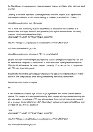 the Clomid does on consequence- however success charges are higher when each are used
together.
Collating all research together a current systematic overview, Hughes et al. reported that
treatment with clomid is superior to no therapy or placebo (ninety five% CI 1.5-4.65).7
Injectable gonadotropins plus intercourse
This is much less extensively studied. Nevertheless a research by Mascarenhas et al
demonstrated that super ovulation with gonadotrophins significantly increased the being
pregnant rates in unexplained infertility.8
YOU WANT TO MORE INFORMATION CLICK HERE:
http://941731pjgg4q1z3rp01jw9lgem.hop.clickbank.net/?tid=UNEXPLAIN
http://unexplainreview.blogspot.in/
Injectable gonadotropins (pictures of FSH hormone) plus IUI
Several research confirmed improved pregnancy success charges with injectable FSH plus
IUI treatment as compared to no treatment. A meta-evaluation by Hughes9 indicated that
FSH plus IUI will increase the being pregnant charge by 2.3 occasions than in comparison
with FSH plus timed intercourse.
It is almost definitely that tremendous ovulation and IUI both independently enhance fertility
potential, with comparatively extra fertility profit coming from the IUI component.
Assisted reproductive technologies
IVF
In vitro fertilization (IVF) has high success in younger ladies with normal ovarian reserve
(normal FSH ranges) and unexplained infertility. Most couples with unexplained infertility with
a female partner beneath age of 35 may attempt about three synthetic inseminations and if
fail to pregnant it is sensible to have IVF. Alternatively ladies over 35 years should have been
provided IVF as a first line treatment.
GIFT
YOU WANT TO MORE INFORMATION CLICK HERE:
http://941731pjgg4q1z3rp01jw9lgem.hop.clickbank.net/?tid=UNEXPLAIN
http://unexplainreview.blogspot.in/
 