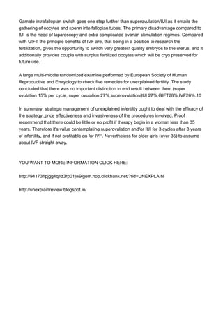 Gamate intrafallopian switch goes one step further than superovulation/IUI as it entails the
gathering of oocytes and sperm into fallopian tubes. The primary disadvantage compared to
IUI is the need of laparoscopy and extra complicated ovarian stimulation regimes. Compared
with GIFT the principle benefits of IVF are, that being in a position to research the
fertilization, gives the opportunity to switch very greatest quality embryos to the uterus, and it
additionally provides couple with surplus fertilized oocytes which will be cryo preserved for
future use.
A large multi-middle randomized examine performed by European Society of Human
Reproductive and Emryology to check five remedies for unexplained fertility .The study
concluded that there was no important distinction in end result between them.(super
ovulation 15% per cycle, super ovulation 27%,superovulation/IUI 27%,GIFT28%,IVF26%.10
In summary, strategic management of unexplained infertility ought to deal with the efficacy of
the strategy ,price effectiveness and invasiveness of the procedures involved. Proof
recommend that there could be little or no profit if therapy begin in a woman less than 35
years. Therefore it's value contemplating superovulation and/or IUI for 3 cycles after 3 years
of infertility, and if not profitable go for IVF. Nevertheless for older girls (over 35) to assume
about IVF straight away.
YOU WANT TO MORE INFORMATION CLICK HERE:
http://941731pjgg4q1z3rp01jw9lgem.hop.clickbank.net/?tid=UNEXPLAIN
http://unexplainreview.blogspot.in/
 