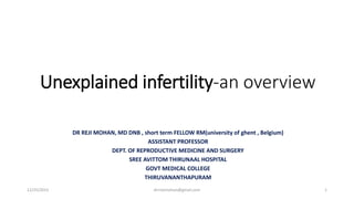Unexplained infertility-an overview
DR REJI MOHAN, MD DNB , short term FELLOW RM(university of ghent , Belgium)
ASSISTANT PROFESSOR
DEPT. OF REPRODUCTIVE MEDICINE AND SURGERY
SREE AVITTOM THIRUNAAL HOSPITAL
GOVT MEDICAL COLLEGE
THIRUVANANTHAPURAM
12/25/2023 drrrejimohan@gmail.com 1
 