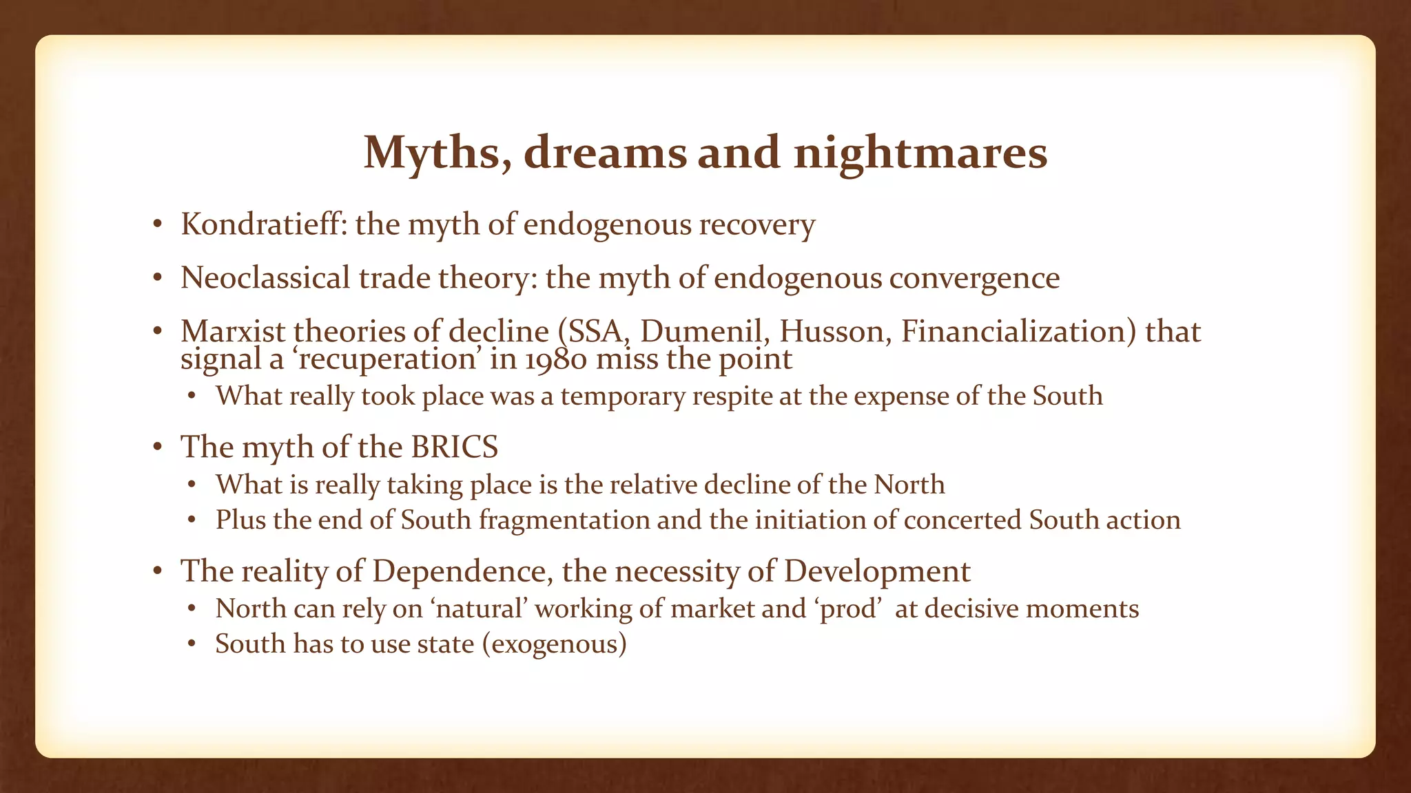 Myths, dreams and nightmares
• Kondratieff: the myth of endogenous recovery
• Neoclassical trade theory: the myth of endogenous convergence
• Marxist theories of decline (SSA, Dumenil, Husson, Financialization) that
signal a ‘recuperation’ in 1980 miss the point
• What really took place was a temporary respite at the expense of the South
• The myth of the BRICS
• What is really taking place is the relative decline of the North
• Plus the end of South fragmentation and the initiation of concerted South action
• The reality of Dependence, the necessity of Development
• North can rely on ‘natural’ working of market and ‘prod’ at decisive moments
• South has to use state (exogenous)
 
