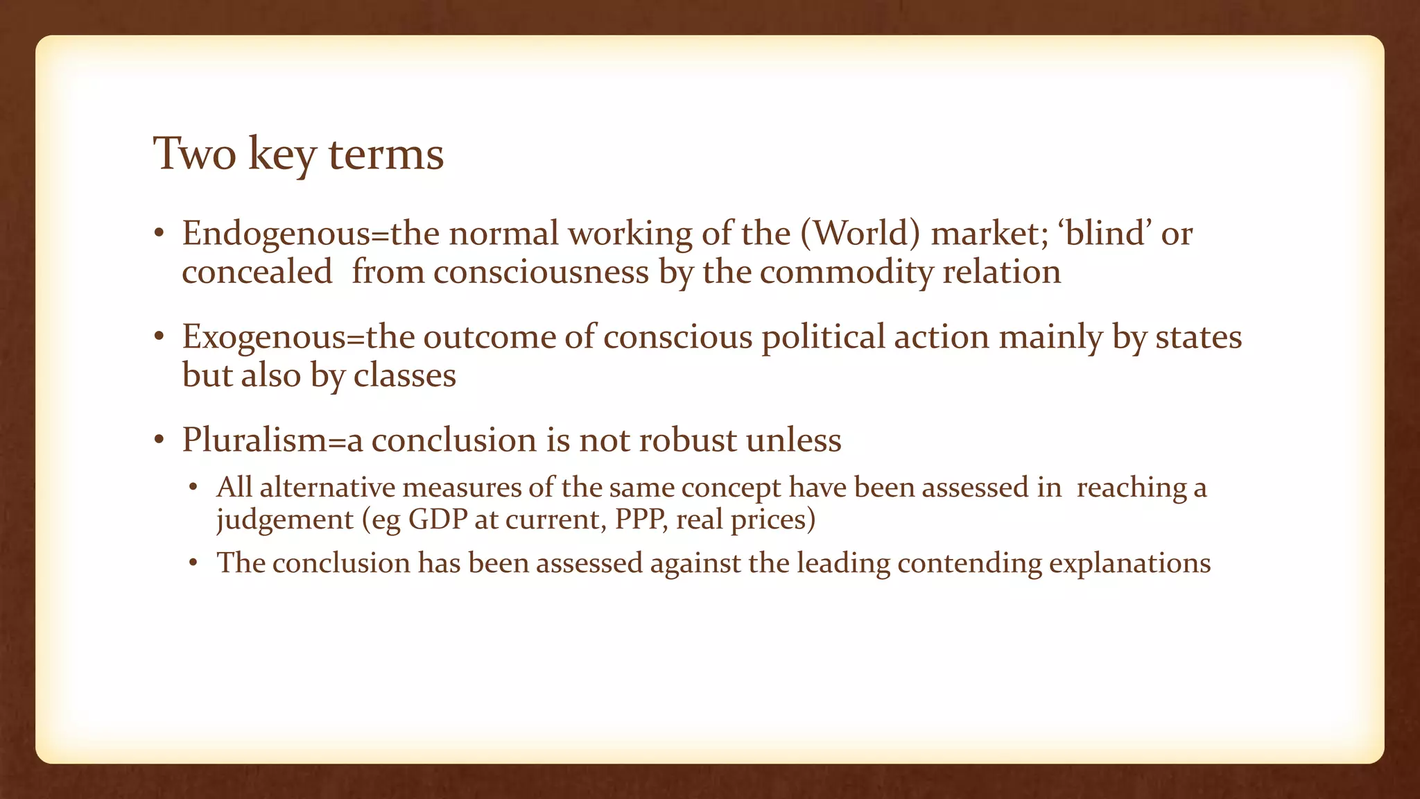 Two key terms
• Endogenous=the normal working of the (World) market; ‘blind’ or
concealed from consciousness by the commodity relation
• Exogenous=the outcome of conscious political action mainly by states
but also by classes
• Pluralism=a conclusion is not robust unless
• All alternative measures of the same concept have been assessed in reaching a
judgement (eg GDP at current, PPP, real prices)
• The conclusion has been assessed against the leading contending explanations
 