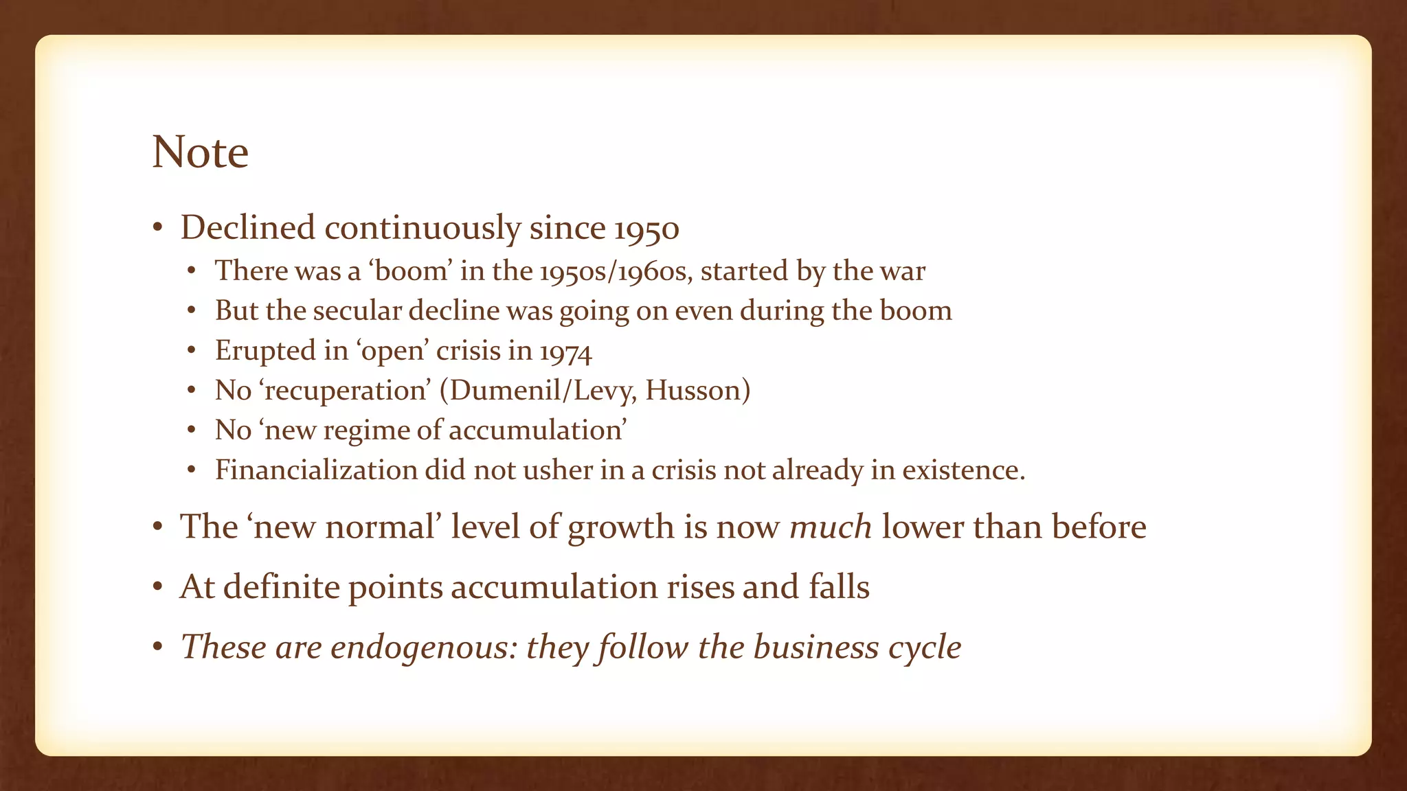 Note
• Declined continuously since 1950
• There was a ‘boom’ in the 1950s/1960s, started by the war
• But the secular decline was going on even during the boom
• Erupted in ‘open’ crisis in 1974
• No ‘recuperation’ (Dumenil/Levy, Husson)
• No ‘new regime of accumulation’
• Financialization did not usher in a crisis not already in existence.
• The ‘new normal’ level of growth is now much lower than before
• At definite points accumulation rises and falls
• These are endogenous: they follow the business cycle
 