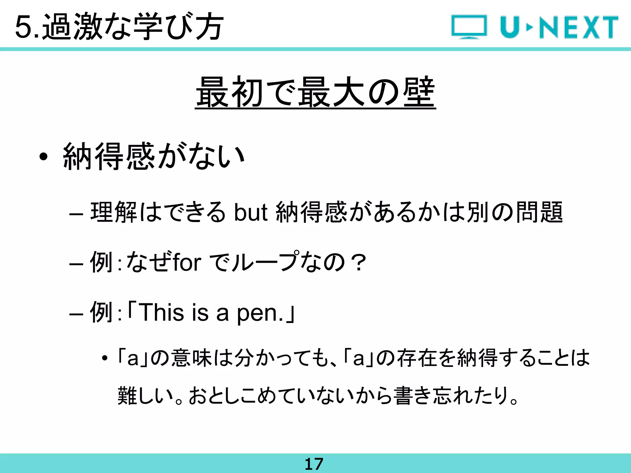 17
5.過激な学び方
• 納得感がない
– 理解はできる but 納得感があるかは別の問題
– 例：なぜfor でループなの？
– 例：「This is a pen.」
• 「a」の意味は分かっても、「a」の存在を納得することは
難しい。おとしこめていないから書き忘れたり。
最初で最大の壁
 