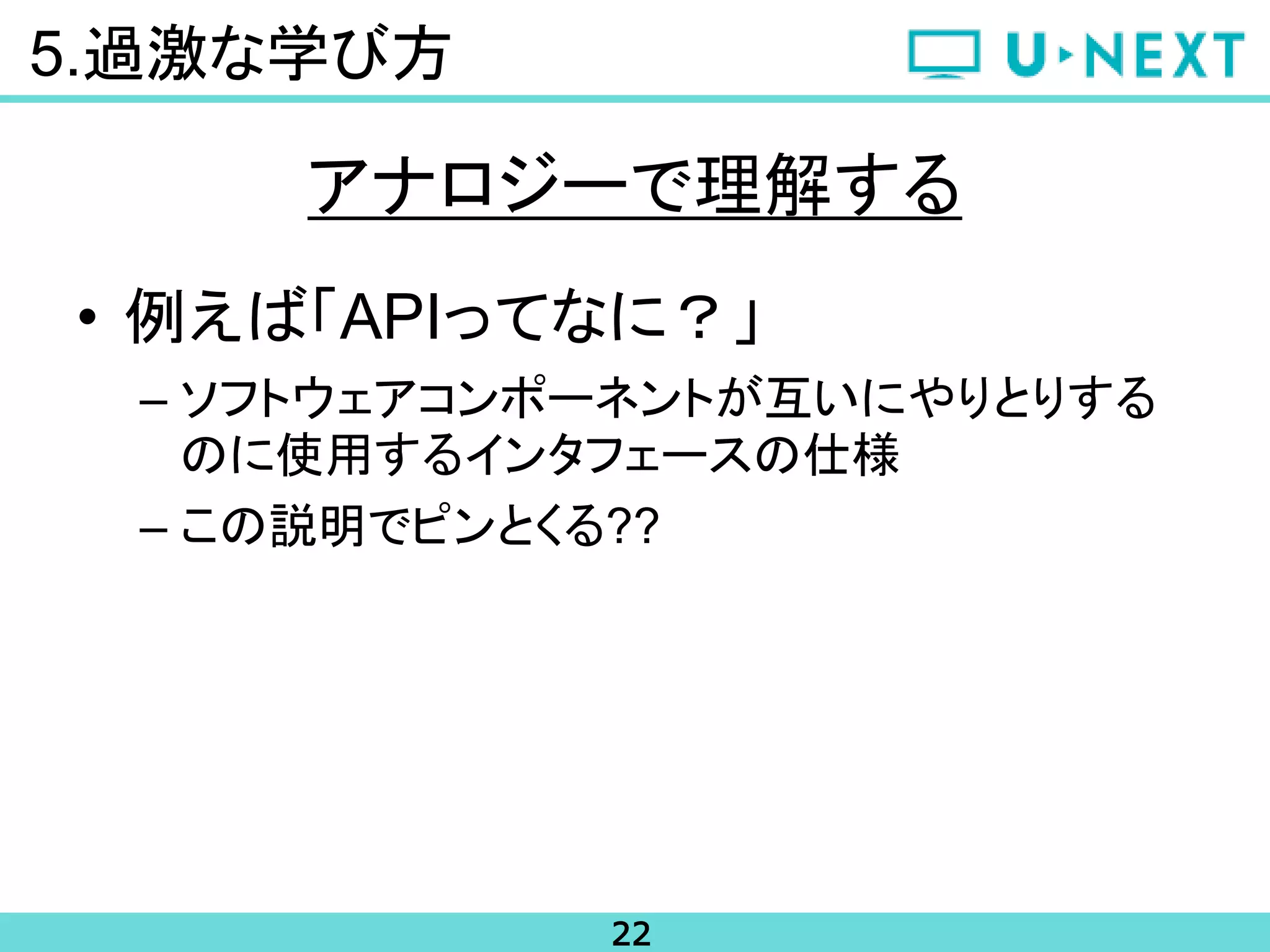 22
5.過激な学び方
• 例えば「APIってなに？」
– ソフトウェアコンポーネントが互いにやりとりする
のに使用するインタフェースの仕様
– この説明でピンとくる??
アナロジーで理解する
 
