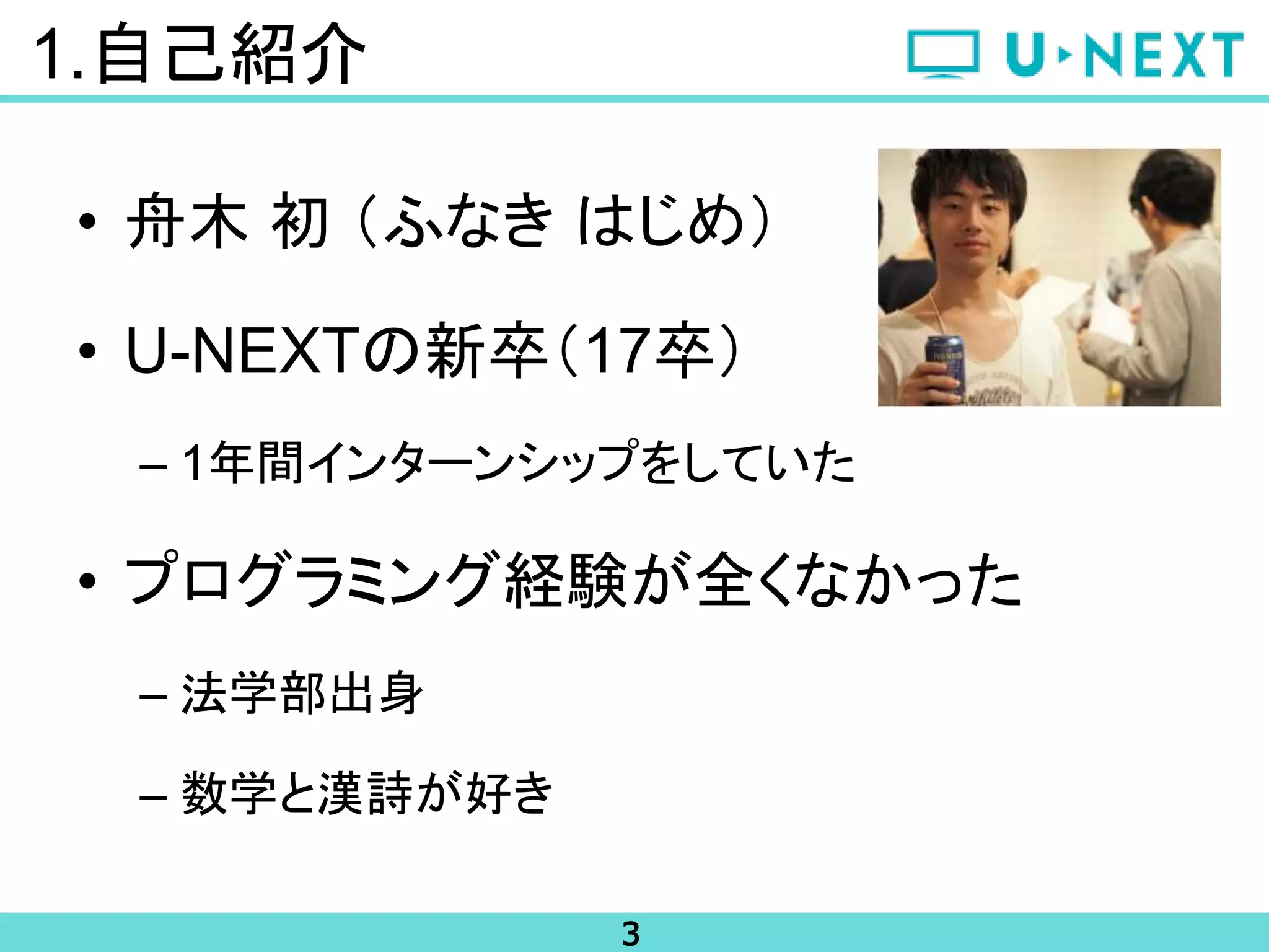3
1.自己紹介
• 舟木 初 （ふなき はじめ）
• U-NEXTの新卒（17卒）
– 1年間インターンシップをしていた
• プログラミング経験が全くなかった
– 法学部出身
– 数学と漢詩が好き
 
