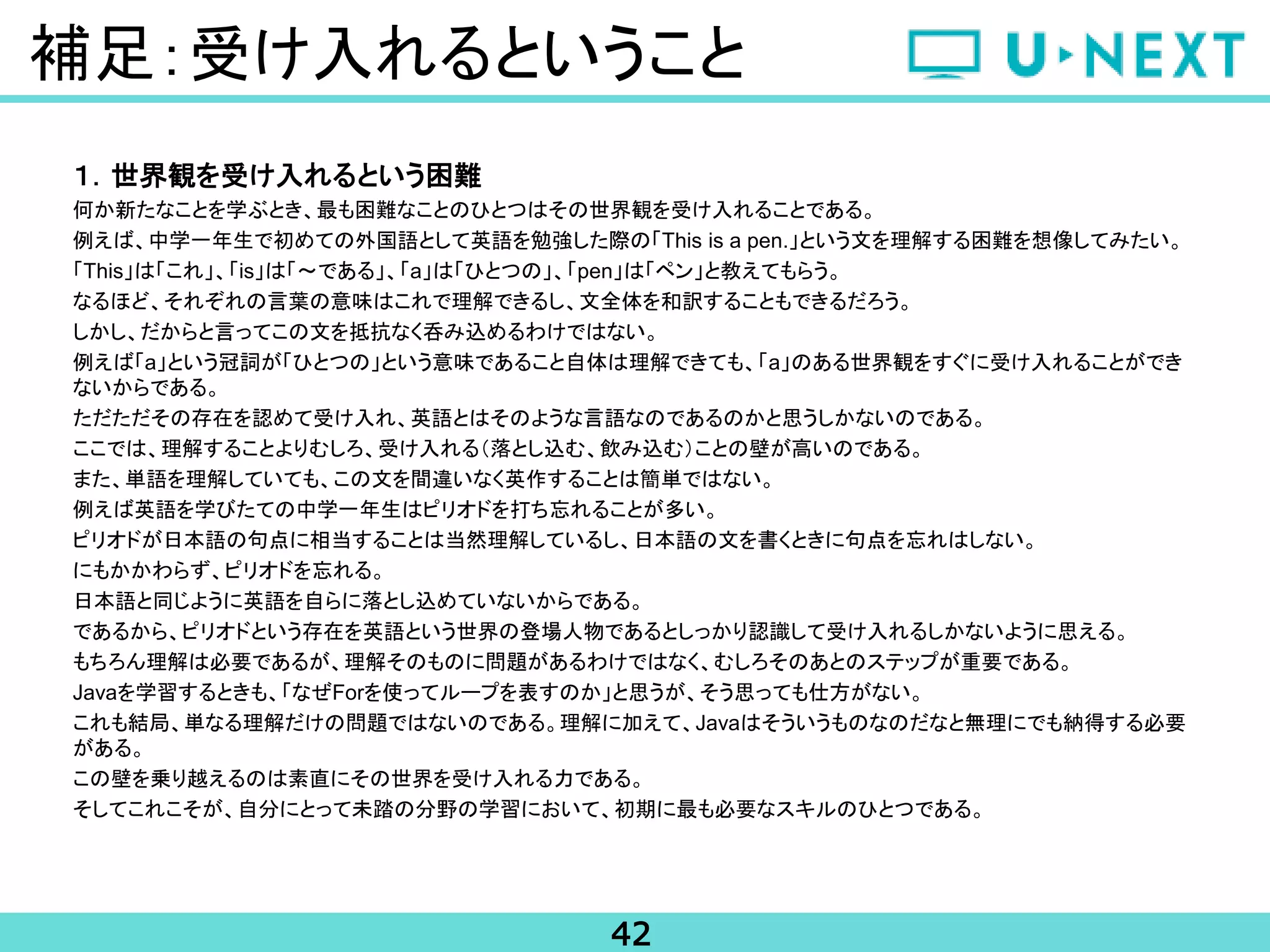 42
補足：受け入れるということ
１．世界観を受け入れるという困難
何か新たなことを学ぶとき、最も困難なことのひとつはその世界観を受け入れることである。
例えば、中学一年生で初めての外国語として英語を勉強した際の「This is a pen.」という文を理解する困難を想像してみたい。
「This」は「これ」、「is」は「～である」、「a」は「ひとつの」、「pen」は「ペン」と教えてもらう。
なるほど、それぞれの言葉の意味はこれで理解できるし、文全体を和訳することもできるだろう。
しかし、だからと言ってこの文を抵抗なく呑み込めるわけではない。
例えば「a」という冠詞が「ひとつの」という意味であること自体は理解できても、「a」のある世界観をすぐに受け入れることができ
ないからである。
ただただその存在を認めて受け入れ、英語とはそのような言語なのであるのかと思うしかないのである。
ここでは、理解することよりむしろ、受け入れる（落とし込む、飲み込む）ことの壁が高いのである。
また、単語を理解していても、この文を間違いなく英作することは簡単ではない。
例えば英語を学びたての中学一年生はピリオドを打ち忘れることが多い。
ピリオドが日本語の句点に相当することは当然理解しているし、日本語の文を書くときに句点を忘れはしない。
にもかかわらず、ピリオドを忘れる。
日本語と同じように英語を自らに落とし込めていないからである。
であるから、ピリオドという存在を英語という世界の登場人物であるとしっかり認識して受け入れるしかないように思える。
もちろん理解は必要であるが、理解そのものに問題があるわけではなく、むしろそのあとのステップが重要である。
Javaを学習するときも、「なぜForを使ってループを表すのか」と思うが、そう思っても仕方がない。
これも結局、単なる理解だけの問題ではないのである。理解に加えて、Javaはそういうものなのだなと無理にでも納得する必要
がある。
この壁を乗り越えるのは素直にその世界を受け入れる力である。
そしてこれこそが、自分にとって未踏の分野の学習において、初期に最も必要なスキルのひとつである。
 