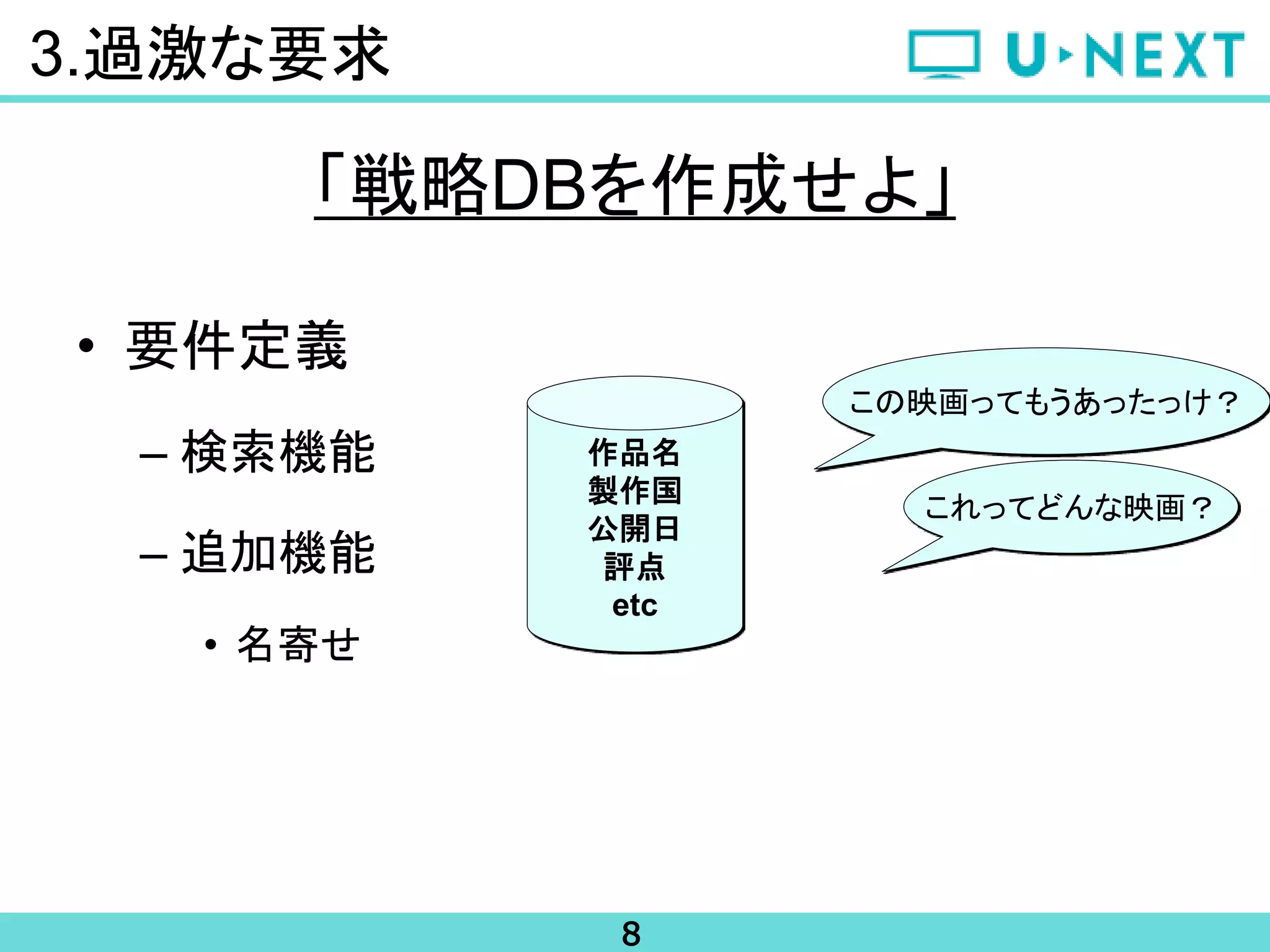 8
• 要件定義
– 検索機能
– 追加機能
• 名寄せ
3.過激な要求
「戦略DBを作成せよ」
作品名
製作国
公開日
評点
etc
これってどんな映画？
この映画ってもうあったっけ？
 