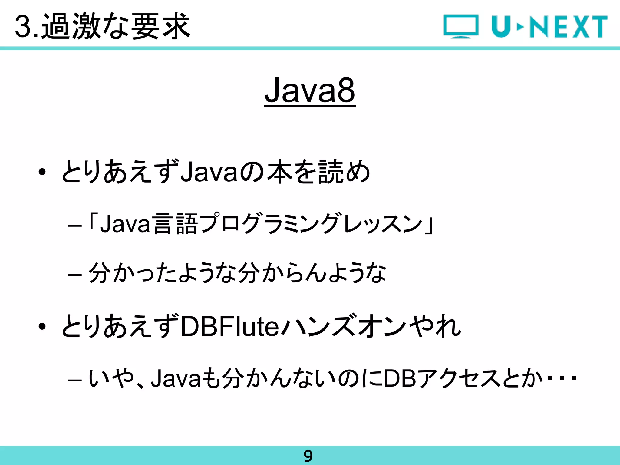 9
3.過激な要求
Java8
• とりあえずJavaの本を読め
– 「Java言語プログラミングレッスン」
– 分かったような分からんような
• とりあえずDBFluteハンズオンやれ
– いや、Javaも分かんないのにDBアクセスとか・・・
 