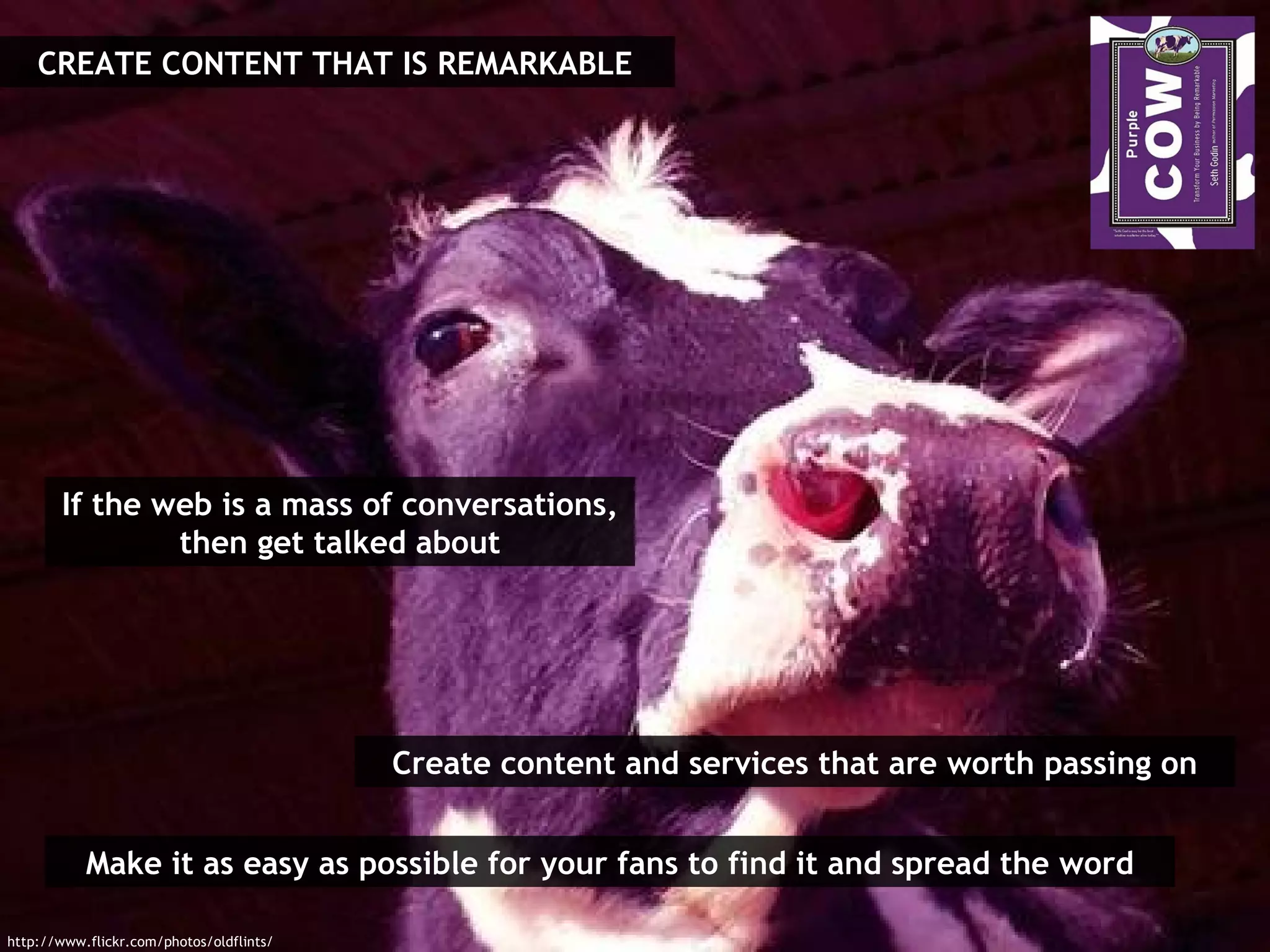 Make it as easy as possible for your fans to find it and spread the word If the web is a mass of conversations, then get talked about Create content and services that are worth passing on CREATE CONTENT THAT IS REMARKABLE http://www.flickr.com/photos/oldflints/ 
