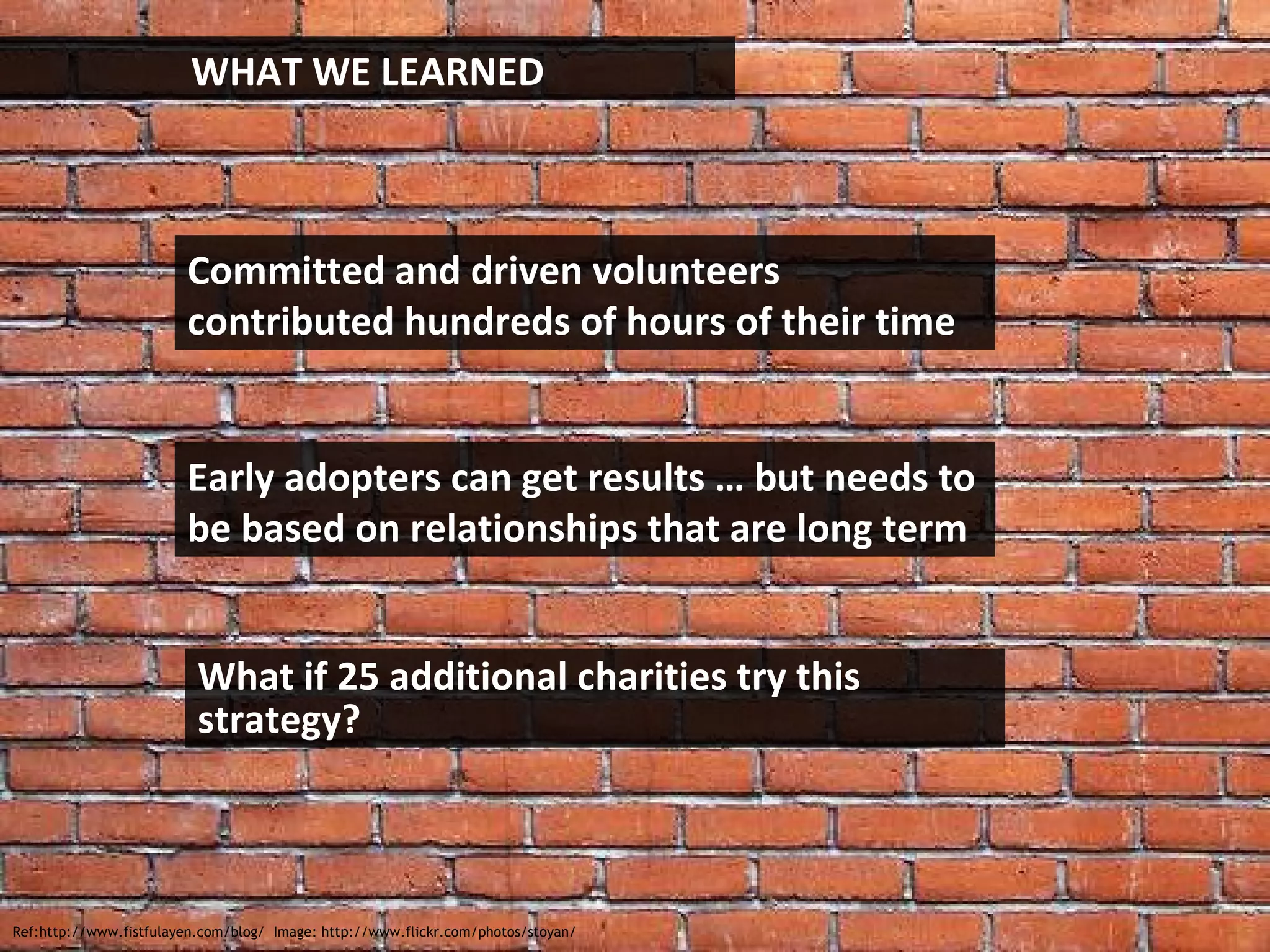 Ref:http://www.fistfulayen.com/blog/  Image: http://www.flickr.com/photos/stoyan/ WHAT WE LEARNED Committed and driven volunteers contributed hundreds of hours of their time Early adopters can get results … but needs to be based on relationships that are long term What if 25 additional charities try this strategy? 