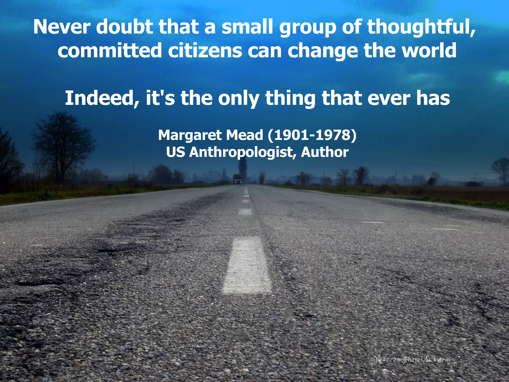 Never doubt that a small group of thoughtful,  committed citizens can change the world Indeed, it's the only thing that ever has Margaret Mead (1901-1978) US Anthropologist, Author flickr.com/photos/luckytom 
