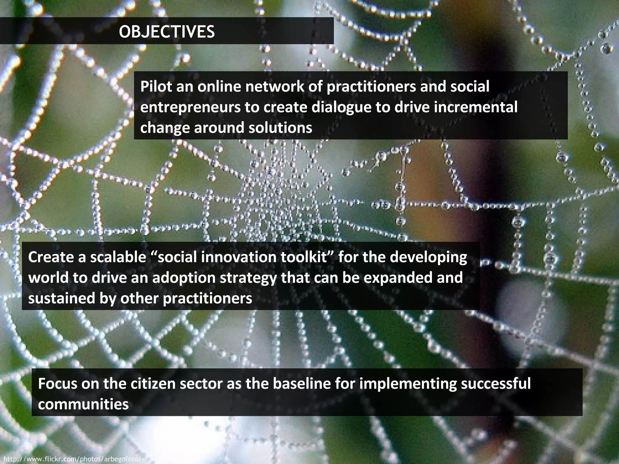 OBJECTIVES http://www.flickr.com/photos/arbegofoto/ Focus on the citizen sector as the baseline for implementing successful communities Pilot an online network of practitioners and social entrepreneurs to create dialogue to drive incremental change around solutions Create a scalable “social innovation toolkit” for the developing world to drive an adoption strategy that can be expanded and sustained by other practitioners   