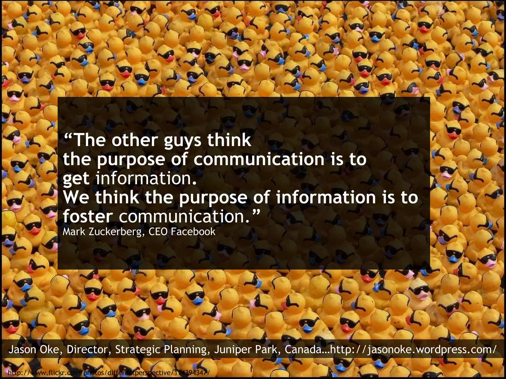 “ The other guys think the purpose of communication is to get  information . We think the purpose of information is to foster  communication. ” Mark Zuckerberg, CEO Facebook http://www.flickr.com/photos/differentperspective/114394347/ Jason Oke, Director, Strategic Planning, Juniper Park, Canada…http://jasonoke.wordpress.com/ 