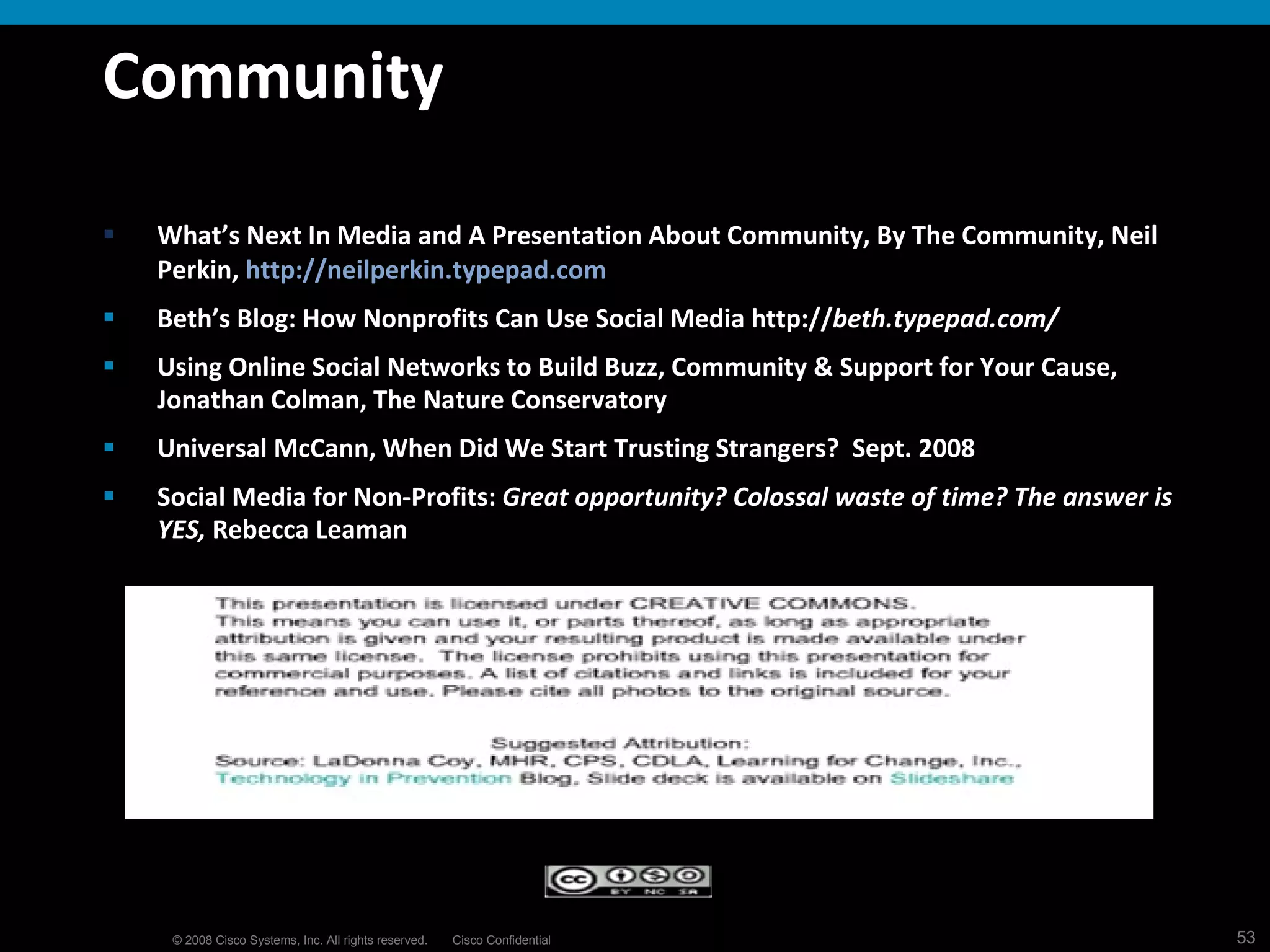 Community What’s Next In Media and A Presentation About Community, By The Community, Neil Perkin,  http://neilperkin.typepad.com Beth’s Blog: How Nonprofits Can Use Social Media http:// beth.typepad.com/   Using Online Social Networks to Build Buzz, Community & Support for Your Cause, Jonathan Colman, The Nature Conservatory Universal McCann, When Did We Start Trusting Strangers?  Sept. 2008 Social Media for Non-Profits:  Great opportunity? Colossal waste of time? The answer is YES,  Rebecca Leaman 