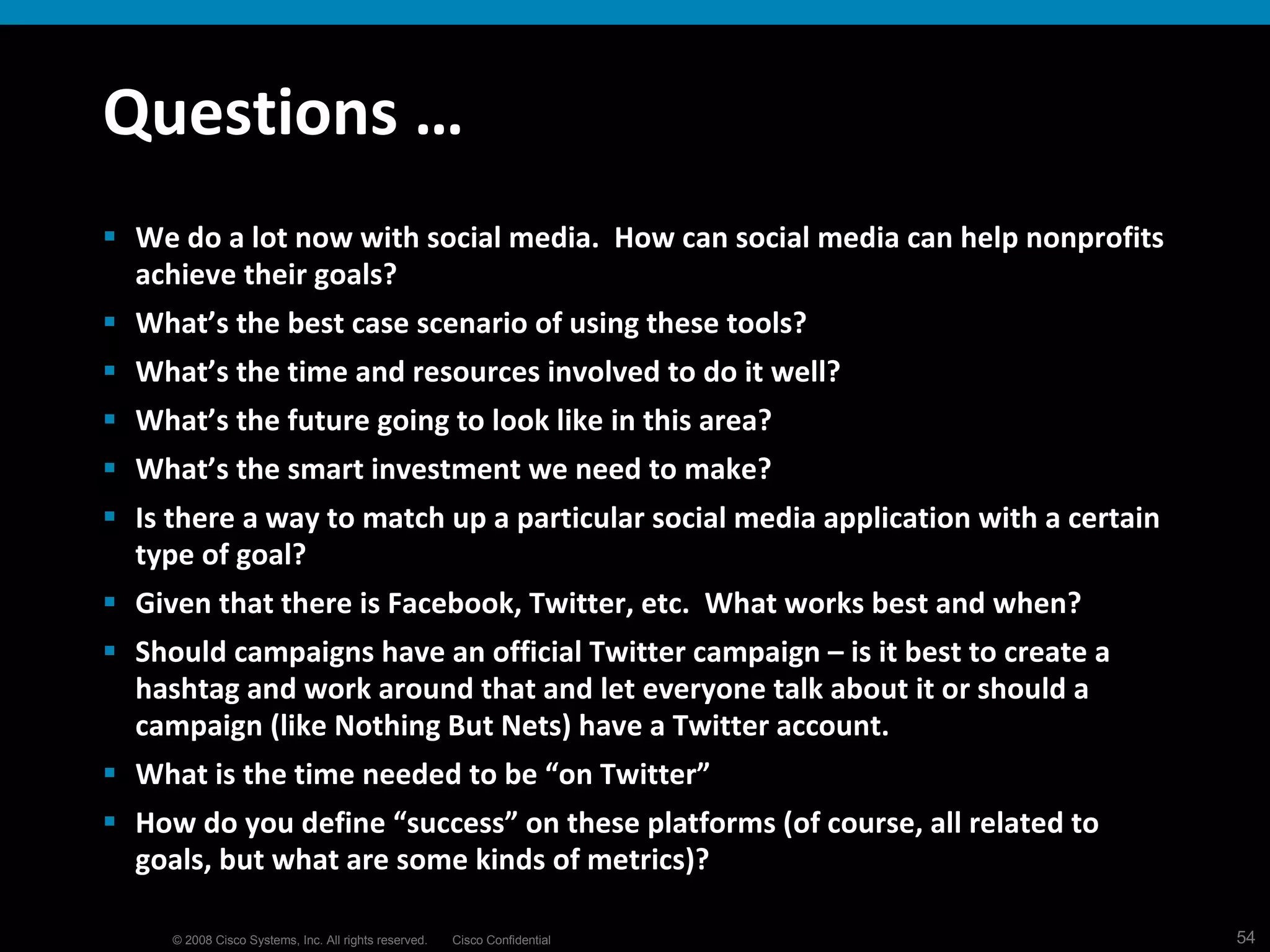 Questions … We do a lot now with social media.  How can social media can help nonprofits achieve their goals?  What’s the best case scenario of using these tools?   What’s the time and resources involved to do it well?   What’s the future going to look like in this area?   What’s the smart investment we need to make?   Is there a way to match up a particular social media application with a certain type of goal?   Given that there is Facebook, Twitter, etc.  What works best and when? Should campaigns have an official Twitter campaign – is it best to create a hashtag and work around that and let everyone talk about it or should a campaign (like Nothing But Nets) have a Twitter account. What is the time needed to be “on Twitter” How do you define “success” on these platforms (of course, all related to goals, but what are some kinds of metrics)? 