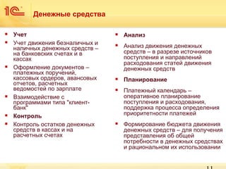 Денежные средства










Учет
Учет движения безналичных и
наличных денежных средств –
на банковских счетах и в
кассах
Оформление документов –
платежных поручений,
кассовых ордеров, авансовых
отчетов, расчетных
ведомостей по зарплате
Взаимодействие с
программами типа "клиентбанк"
Контроль
Контроль остатков денежных
средств в кассах и на
расчетных счетах



Анализ



Анализ движения денежных
средств – в разрезе источников
поступления и направлений
расходования статей движения
денежных средств



Планирование



Платежный календарь –
оперативное планирование
поступления и расходования,
поддержка процесса определения
приоритетности платежей



Формирование бюджета движения
денежных средств – для получения
представления об общей
потребности в денежных средствах
и рациональном их использовании

 