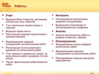 Работы


Учет



Контроль



Ведение базы клиентов, договоров,
контактных лиц, событий
Учет различных видов скидок и
наценок
Ведение прайс-листа
Регистрация заказов покупателей и
заказов-нарядов



Отслеживание выполнения
заданий сотрудниками
Выявление отклонений от
запланированных графиков

Формирование заданий
сотрудникам на выполнение работ
Регистрация использованного
времени на выполнение работ
Учет прямых и косвенных затрат на
выполнение работ в разрезе статей
затрат
Расчет фактической себестоимости
работ


















Анализ



Анализ выполненных работ в
разрезе клиентов, заказов



Планирование



Формирование плана-графика
выполнения работ



Формирование заданий
сотрудникам на выполнение работ



Планирование загрузки ресурсов
предприятия

 
