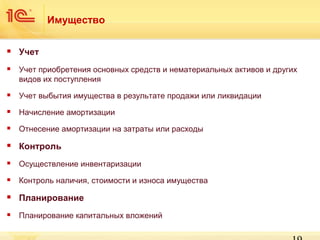 Имущество


Учет



Учет приобретения основных средств и нематериальных активов и других
видов их поступления



Учет выбытия имущества в результате продажи или ликвидации



Начисление амортизации



Отнесение амортизации на затраты или расходы



Контроль



Осуществление инвентаризации



Контроль наличия, стоимости и износа имущества



Планирование



Планирование капитальных вложений

 