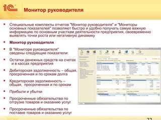 Монитор руководителя


Специальные комплекты отчетов "Монитор руководителя" и "Мониторы
основных показателей" позволяют быстро и удобно получать самую важную
информацию по основным участкам деятельности предприятия, своевременно
выявлять точки роста или негативную динамику



Монитор руководителя



В "Мониторе руководителя"
сведены следующие показатели:



Остатки денежных средств на счетах
и в кассах предприятия



Дебиторская задолженность – общая,
просроченная и по срокам долга



Кредиторская задолженность –
общая, просроченная и по срокам



Прибыли и убытки



Просроченные обязательства по
отгрузке товаров и оказанию услуг



Просроченные обязательства по
поставке товаров и оказанию услуг

 