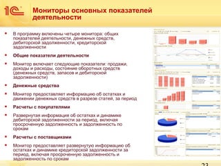 Мониторы основных показателей
деятельности


В программу включены четыре монитора: общих
показателей деятельности, денежных средств,
дебиторской задолженности, кредиторской
задолженности



Общие показатели деятельности



Монитор включает следующие показатели: продажи,
доходы и расходы, состояние оборотных средств
(денежных средств, запасов и дебиторской
задолженности)



Денежные средства



Монитор предоставляет информацию об остатках и
движении денежных средств в разрезе статей, за период



Расчеты с покупателями



Развернутая информация об остатках и динамике
дебиторской задолженности за период, включая
просроченную задолженность и задолженность по
срокам



Расчеты с поставщиками



Монитор предоставляет развернутую информацию об
остатках и динамике кредиторской задолженности за
период, включая просроченную задолженность и
задолженность по срокам

 