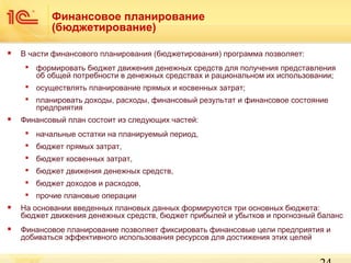 Финансовое планирование
(бюджетирование)


В части финансового планирования (бюджетирования) программа позволяет:
 формировать бюджет движения денежных средств для получения представления
об общей потребности в денежных средствах и рациональном их использовании;
 осуществлять планирование прямых и косвенных затрат;
 планировать доходы, расходы, финансовый результат и финансовое состояние
предприятия



Финансовый план состоит из следующих частей:
 начальные остатки на планируемый период,
 бюджет прямых затрат,
 бюджет косвенных затрат,
 бюджет движения денежных средств,
 бюджет доходов и расходов,
 прочие плановые операции



На основании введенных плановых данных формируются три основных бюджета:
бюджет движения денежных средств, бюджет прибылей и убытков и прогнозный баланс



Финансовое планирование позволяет фиксировать финансовые цели предприятия и
добиваться эффективного использования ресурсов для достижения этих целей

 