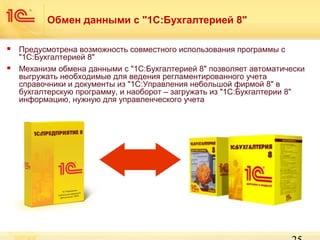Обмен данными с "1С:Бухгалтерией 8"




Предусмотрена возможность совместного использования программы с
"1С:Бухгалтерией 8"
Механизм обмена данными с "1С:Бухгалтерией 8" позволяет автоматически
выгружать необходимые для ведения регламентированного учета
справочники и документы из "1С:Управления небольшой фирмой 8" в
бухгалтерскую программу, и наоборот – загружать из "1С:Бухгалтерии 8"
информацию, нужную для управленческого учета

 