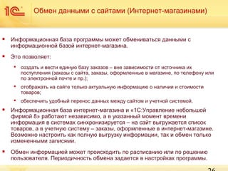 Обмен данными с сайтами (Интернет-магазинами)



Информационная база программы может обмениваться данными с
информационной базой интернет-магазина.



Это позволяет:
 создать и вести единую базу заказов – вне зависимости от источника их
поступления (заказы с сайта, заказы, оформленные в магазине, по телефону или
по электронной почте и пр.);
 отображать на сайте только актуальную информацию о наличии и стоимости
товаров;
 обеспечить удобный перенос данных между сайтом и учетной системой.



Информационная база интернет-магазина и «1С:Управление небольшой
фирмой 8» работают независимо, а в указанный момент времени
информация в системах синхронизируется – на сайт выгружается список
товаров, а в учетную систему – заказы, оформленные в интернет-магазине.
Возможно настроить как полную выгрузку информации, так и обмен только
измененными записями.



Обмен информацией может происходить по расписанию или по решению
пользователя. Периодичность обмена задается в настройках программы.

 