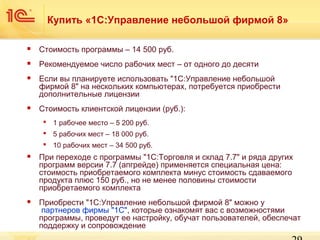 Купить «1С:Управление небольшой фирмой 8»


Стоимость программы – 14 500 руб.



Рекомендуемое число рабочих мест – от одного до десяти



Если вы планируете использовать "1С:Управление небольшой
фирмой 8" на нескольких компьютерах, потребуется приобрести
дополнительные лицензии



Стоимость клиентской лицензии (руб.):
 1 рабочее место – 5 200 руб.
 5 рабочих мест – 18 000 руб.
 10 рабочих мест – 34 500 руб.



При переходе с программы "1С:Торговля и склад 7.7" и ряда других
программ версии 7.7 (апгрейде) применяется специальная цена:
стоимость приобретаемого комплекта минус стоимость сдаваемого
продукта плюс 150 руб., но не менее половины стоимости
приобретаемого комплекта



Приобрести "1С:Управление небольшой фирмой 8" можно у
партнеров фирмы "1С", которые ознакомят вас с возможностями
программы, проведут ее настройку, обучат пользователей, обеспечат
поддержку и сопровождение

 