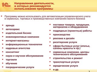 Направления деятельности,
в которых рекомендуется
использование программы
Программу можно использовать для автоматизации управленческого учета
в сервисных, торговых и производственных компаниях малого бизнеса





аренда



автосервис






издательский бизнес
инжиниринговые компании
интернет-магазины
информационные технологии



консалтинг



поставки товаров, продукции,
материалов и оборудования



подрядные (проектные) работы



производство



реклама и дизайн



риэлтерские услуги



сфера бытовых услуг (ателье,
салоны красоты и пр.)



сервисные компании, центры
технического обслуживания



строительство и ремонт



транспортные услуги



юридические услуги



и др.

кадровые агентства





наука и научное обслуживание





торговля
обучение
посреднические услуги

 