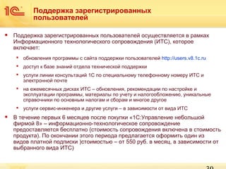 Поддержка зарегистрированных
пользователей


Поддержка зарегистрированных пользователей осуществляется в рамках
Информационного технологического сопровождения (ИТС), которое
включает:
 обновления программы с сайта поддержки пользователей http://users.v8.1c.ru
 доступ к базе знаний отдела технической поддержки
 услуги линии консультаций 1C по специальному телефонному номеру ИТС и
электронной почте
 на ежемесячных дисках ИТС – обновления, рекомендации по настройке и
эксплуатации программы, материалы по учету и налогообложению, уникальные
справочники по основным налогам и сборам и многое другое
 услуги сервис-инженера и другие услуги – в зависимости от вида ИТС



В течение первых 6 месяцев после покупки «1С:Управление небольшой
фирмой 8» – информационно-технологическое сопровождение
предоставляется бесплатно (стоимость сопровождения включена в стоимость
продукта). По окончании этого периода предлагается оформить один из
видов платной подписки )стоимостью – от 550 руб. в месяц, в зависимости от
выбранного вида ИТС)

 