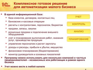 Комплексное готовое решение
для автоматизации малого бизнеса


В единой информационной базе:
 база клиентов, договоров, контактных лиц
 банковские и кассовые операции
 расчеты с контрагентами, персоналом, бюджетом
 продажи, запасы, закупки
 розничные продажи и подключение внешнего
оборудования
 учет и планирование выполнения работ, оказания
услуг, производства продукции
 управление персоналом и расчет зарплаты

УЧЕТ
КОНТРОЛЬ
АНАЛИЗ
ПЛАНИРОВАНИЕ

 доходы и расходы, прибыли и убытки, имущество
 финансовое планирование (бюджетирование)


 монитор руководителя и основных показателей
Программу можно использовать для нескольких компаний и частных
предпринимателей – независимых или работающих в рамках одного
бизнеса



Учет можно вести в любой валюте

 