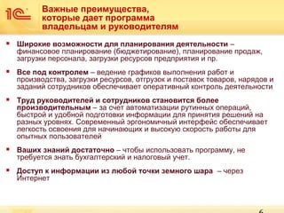 Важные преимущества,
которые дает программа
владельцам и руководителям


Широкие возможности для планирования деятельности –
финансовое планирование (бюджетирование), планирование продаж,
загрузки персонала, загрузки ресурсов предприятия и пр.



Все под контролем – ведение графиков выполнения работ и
производства, загрузки ресурсов, отгрузок и поставок товаров, нарядов и
заданий сотрудников обеспечивает оперативный контроль деятельности



Труд руководителей и сотрудников становится более
производительным – за счет автоматизации рутинных операций,
быстрой и удобной подготовки информации для принятия решений на
разных уровнях. Современный эргономичный интерфейс обеспечивает
легкость освоения для начинающих и высокую скорость работы для
опытных пользователей



Ваших знаний достаточно – чтобы использовать программу, не
требуется знать бухгалтерский и налоговый учет.



Доступ к информации из любой точки земного шара – через
Интернет

 
