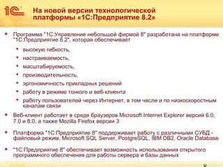 На новой версии технологической
платформы «1С:Предприятие 8.2»


Программа "1С:Управление небольшой фирмой 8" разработана на платформе
"1С:Предприятие 8.2", которая обеспечивает
 высокую гибкость,
 настраиваемость,
 масштабируемость,
 производительность,
 эргономичность прикладных решений
 работу в режиме тонкого и веб-клиента
 работу пользователей через Интернет, в том числе и по низкоскоростным
каналам связи



Веб-клиент работает в среде браузеров Microsoft Internet Explorer версий 6.0,
7.0 и 8.0, а также Mozilla Firefox версии 3



Платформа "1С:Предприятие 8" поддерживает работу с различными СУБД файловый режим, Microsoft SQL Server, PostgreSQL, IBM DB2, Oracle Database



"1С:Предприятие 8" обеспечивает возможность использования открытого
программного обеспечения для работы сервера и базы данных

 