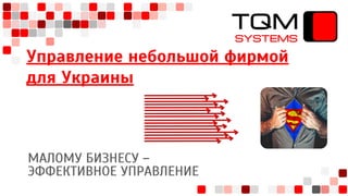 Управление небольшой фирмой
для Украины
МАЛОМУ БИЗНЕСУ –
ЭФФЕКТИВНОЕ УПРАВЛЕНИЕ
TQM
SYSTEMS
 