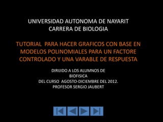 UNIVERSIDAD AUTONOMA DE NAYARIT
         CARRERA DE BIOLOGIA

TUTORIAL PARA HACER GRAFICOS CON BASE EN
 MODELOS POLINOMIALES PARA UN FACTORE
 CONTROLADO Y UNA VARABLE DE RESPUESTA
             DIRIJIDO A LOS ALUMNOS DE
                      BIOFISICA
       DEL CURSO AGOSTO-DICIEMBRE DEL 2012.
             PROFESOR SERGIO JAUBERT
 