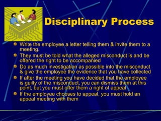 Disciplinary Process
Write the employee a letter telling them & invite them to a
meeting.
They must be told what the alleged misconduct is and be
offered the right to be accompanied
Do as much investigation as possible into the misconduct
& give the employee the evidence that you have collected
If after the meeting you have decided that the employee
is guilty of the misconduct, you can dismiss them at this
point, but you must offer them a right of appeal
If the employee chooses to appeal, you must hold an
appeal meeting with them
 