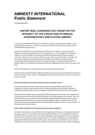 AMNESTY INTERNATIONAL
Public Statement
27 December 2010



        UNFAIR TRIAL CONCERNS CAST DOUBT ON THE
         INTEGRITY OF THE CONVICTION OF MIKHAIL
           KHODORKOVSKY AND PLATON LEBEDEV

The second trial of Mikhail Khodorkovsky and Platon Lebedev, which began on 31 March 2009,
concluded today with their conviction on charges of theft and money laundering while running
YUKOS between 1998 and 2003.

Amnesty International is concerned that this trial has been marred by numerous procedural
violations, including repeated breaches of the equality of arms. These violations in themselves
suffice to cast serious doubt on the integrity of Mikhail Khodorkovsky and Platon Lebedev’s
convictions. Moreover, the manner in which the prosecution and trial have been conducted, the
timing of the charges, the reported harassment of lawyers and defence witnesses and the
unnecessarily harsh conditions of detention, all point strongly to a long-established pattern of
political motives and interference having obstructed the independent administration of justice in this
case.

Against this backdrop, it is impossible to conclude that justice has been done.

Amnesty International is therefore calling for the Moscow City Court to demonstrate its commitment
to the rule of law and the integrity and independence of the Russian judiciary by overturning today’s
verdict on appeal.


Procedural violations and breaches of the principle of equality of arms

Amnesty International has been able to observe and has received additional reports from
independent monitors and the defence team of Mikhail Khodorkovsky and Platon Lebedev of
numerous procedural violations that cumulatively cast doubt on the fairness of their second trial.

Amnesty International has also received reports that witnesses have been harassed, threatened, ill-
treated and pressured into either withholding evidence or testifying against the accused. The court
has declined to summons some of the key witnesses requested by the defence, refused to allow
experts called by the defence to stand, excluded potentially exculpatory evidence from the trial
record and refused to compel the disclosure of potentially exculpatory evidence in the possession of
the prosecution and third parties.

Right to defence hindered in the preliminary stages of the investigation

Amnesty International is concerned that from the beginning of this second set of proceedings there
have been a series of interventions which have hindered the defence. For example the decision by
the Office of the Prosecutor General to conduct the preliminary investigation of the new charges in
the town of Chita, eastern Siberia, hindered the two men’s right to adequate time and facilities to
prepare their defence to the charges at this stage. The preliminary investigation must as a rule be
conducted at the place where the crime was committed. There are only a small number of exceptions
 