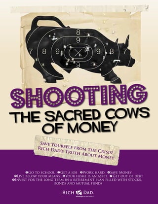 1
Shooting
the Sacred Cows
of Money
knowledge: the new money™
TM
Save Yourself from the Crisis!
Rich Dad's Truth About Money
Go to school Get a job Work hard Save Money
Live below your means Your home is an asset Get out of debt
Invest for the long term in a retirement plan filled with stocks,
bonds and mutual funds
1
5 6 7
2
8
3 4
 