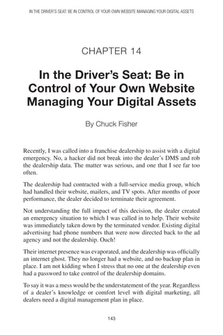 In the Driver’s Seat: Be in Control of Your Own Website Managing Your Digital Assets




                            Chapter 14

  In the Driver’s Seat: Be in
 Control of Your Own Website
 Managing Your Digital Assets
                              By Chuck Fisher


Recently, I was called into a franchise dealership to assist with a digital
emergency. No, a hacker did not break into the dealer’s DMS and rob
the dealership data. The matter was serious, and one that I see far too
often.
The dealership had contracted with a full-service media group, which
had handled their website, mailers, and TV spots. After months of poor
performance, the dealer decided to terminate their agreement.
Not understanding the full impact of this decision, the dealer created
an emergency situation to which I was called in to help. Their website
was immediately taken down by the terminated vendor. Existing digital
advertising had phone numbers that were now directed back to the ad
agency and not the dealership. Ouch!
Their internet presence was evaporated, and the dealership was officially
an internet ghost. They no longer had a website, and no backup plan in
place. I am not kidding when I stress that no one at the dealership even
had a password to take control of the dealership domains.
To say it was a mess would be the understatement of the year. Regardless
of a dealer’s knowledge or comfort level with digital marketing, all
dealers need a digital management plan in place.

                                          143
 