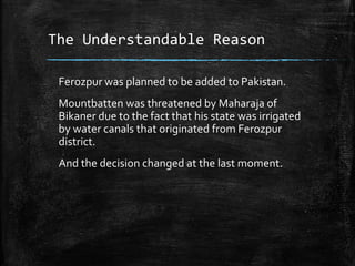 The Understandable Reason
Ferozpur was planned to be added to Pakistan.
Mountbatten was threatened by Maharaja of
Bikaner due to the fact that his state was irrigated
by water canals that originated from Ferozpur
district.
And the decision changed at the last moment.
 