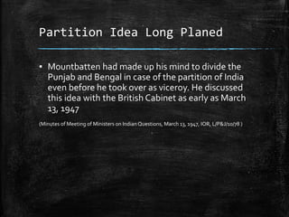 Partition Idea Long Planed
▪ Mountbatten had made up his mind to divide the
Punjab and Bengal in case of the partition of India
even before he took over as viceroy. He discussed
this idea with the British Cabinet as early as March
13, 1947
(Minutes of Meeting of Ministers on Indian Questions, March 13, 1947, IOR, L/P&J/10/78 )
 