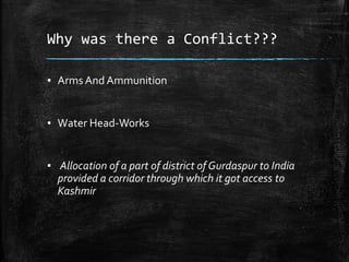 Why was there a Conflict???
▪ Arms And Ammunition
▪ Water Head-Works
▪ Allocation of a part of district of Gurdaspur to India
provided a corridor through which it got access to
Kashmir
 
