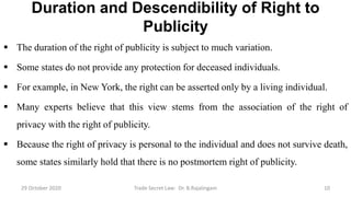 Duration and Descendibility of Right to
Publicity
 The duration of the right of publicity is subject to much variation.
 Some states do not provide any protection for deceased individuals.
 For example, in New York, the right can be asserted only by a living individual.
 Many experts believe that this view stems from the association of the right of
privacy with the right of publicity.
 Because the right of privacy is personal to the individual and does not survive death,
some states similarly hold that there is no postmortem right of publicity.
29 October 2020 Trade Secret Law: Dr. B.Rajalingam 10
 