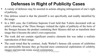 Defenses in Right of Publicity Cases
 A variety of defenses may be asserted in actions alleging infringement of one’s right
of publicity.
 One defense raised is that the plaintiff is not specifically and readily identified by
the usage.
 In a 2001 case, the California Supreme Court held that T-shirts decorated with an
artist’s drawing of the Three Stooges violated the rights of publicity of the heirs of
the Stooges because the product containing their likeness did not so transform their
image that it became the artist’s own expression.
 The work did not contain significant creative elements but was rather a realistic
reproduction of their image.
 The court noted that by contrast, Andy Warhol’s famous silk screens of celebrities
are permissible because they go beyond mere commercial exploitation of celebrity
images and provide ironic social commentary.29 October 2020 Trade Secret Law: Dr. B.Rajalingam 11
 