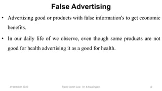 False Advertising
• Advertising good or products with false information's to get economic
benefits.
• In our daily life of we observe, even though some products are not
good for health advertising it as a good for health.
29 October 2020 Trade Secret Law: Dr. B.Rajalingam 12
 