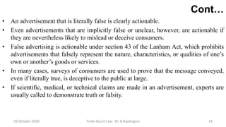 Cont…
• An advertisement that is literally false is clearly actionable.
• Even advertisements that are implicitly false or unclear, however, are actionable if
they are nevertheless likely to mislead or deceive consumers.
• False advertising is actionable under section 43 of the Lanham Act, which prohibits
advertisements that falsely represent the nature, characteristics, or qualities of one’s
own or another’s goods or services.
• In many cases, surveys of consumers are used to prove that the message conveyed,
even if literally true, is deceptive to the public at large.
• If scientific, medical, or technical claims are made in an advertisement, experts are
usually called to demonstrate truth or falsity.
29 October 2020 Trade Secret Law: Dr. B.Rajalingam 14
 